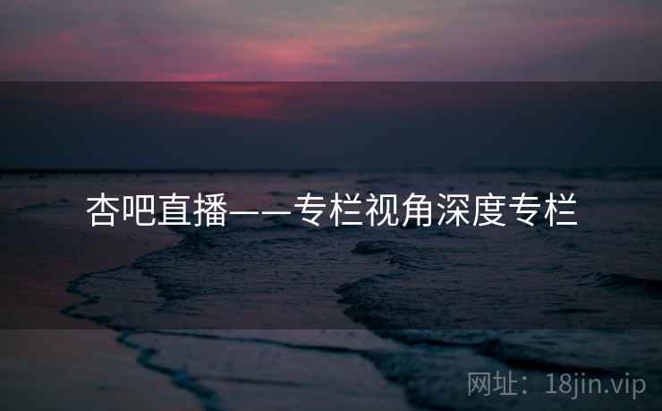 杏吧直播——专栏视角深度专栏